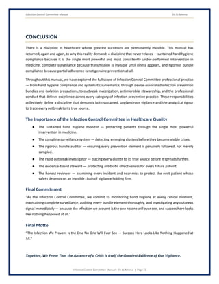 Infection Control Committee Manual Dr J L Meena
Infection Control Committee Manual – Dr J L Meena | Page 53
CONCLUSION
There is a discipline in healthcare whose greatest successes are permanently invisible. This manual has
returned, again and again, to why this reality demands a discipline that never relaxes — sustained hand hygiene
compliance because it is the single most powerful and most consistently under-performed intervention in
medicine, complete surveillance because transmission is invisible until illness appears, and rigorous bundle
compliance because partial adherence is not genuine prevention at all.
Throughout this manual, we have explored the full scope of Infection Control Committee professional practice
— from hand hygiene compliance and systematic surveillance, through device-associated infection prevention
bundles and isolation precautions, to outbreak investigation, antimicrobial stewardship, and the professional
conduct that defines excellence across every category of infection prevention practice. These responsibilities
collectively define a discipline that demands both sustained, unglamorous vigilance and the analytical rigour
to trace every outbreak to its true source.
The Importance of the Infection Control Committee in Healthcare Quality
● The sustained hand hygiene monitor — protecting patients through the single most powerful
intervention in medicine.
● The complete surveillance system — detecting emerging clusters before they become visible crises.
● The rigorous bundle auditor — ensuring every prevention element is genuinely followed, not merely
sampled.
● The rapid outbreak investigator — tracing every cluster to its true source before it spreads further.
● The evidence-based steward — protecting antibiotic effectiveness for every future patient.
● The honest reviewer — examining every incident and near-miss to protect the next patient whose
safety depends on an invisible chain of vigilance holding firm.
Final Commitment
“As the Infection Control Committee, we commit to monitoring hand hygiene at every critical moment,
maintaining complete surveillance, auditing every bundle element thoroughly, and investigating any outbreak
signal immediately — because the infection we prevent is the one no one will ever see, and success here looks
like nothing happened at all.”
Final Motto
“The Infection We Prevent Is the One No One Will Ever See — Success Here Looks Like Nothing Happened at
All.”
Together, We Prove That the Absence of a Crisis Is Itself the Greatest Evidence of Our Vigilance.
 