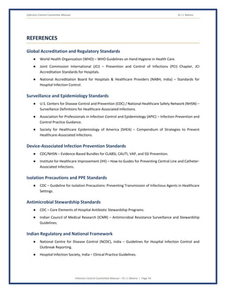 Infection Control Committee Manual Dr J L Meena
Infection Control Committee Manual – Dr J L Meena | Page 54
REFERENCES
Global Accreditation and Regulatory Standards
● World Health Organization (WHO) – WHO Guidelines on Hand Hygiene in Health Care.
● Joint Commission International (JCI) – Prevention and Control of Infections (PCI) Chapter, JCI
Accreditation Standards for Hospitals.
● National Accreditation Board for Hospitals & Healthcare Providers (NABH, India) – Standards for
Hospital Infection Control.
Surveillance and Epidemiology Standards
● U.S. Centers for Disease Control and Prevention (CDC) / National Healthcare Safety Network (NHSN) –
Surveillance Definitions for Healthcare-Associated Infections.
● Association for Professionals in Infection Control and Epidemiology (APIC) – Infection Prevention and
Control Practice Guidance.
● Society for Healthcare Epidemiology of America (SHEA) – Compendium of Strategies to Prevent
Healthcare-Associated Infections.
Device-Associated Infection Prevention Standards
● CDC/NHSN – Evidence-Based Bundles for CLABSI, CAUTI, VAP, and SSI Prevention.
● Institute for Healthcare Improvement (IHI) – How-to Guides for Preventing Central Line and Catheter-
Associated Infections.
Isolation Precautions and PPE Standards
● CDC – Guideline for Isolation Precautions: Preventing Transmission of Infectious Agents in Healthcare
Settings.
Antimicrobial Stewardship Standards
● CDC – Core Elements of Hospital Antibiotic Stewardship Programs.
● Indian Council of Medical Research (ICMR) – Antimicrobial Resistance Surveillance and Stewardship
Guidelines.
Indian Regulatory and National Framework
● National Centre for Disease Control (NCDC), India – Guidelines for Hospital Infection Control and
Outbreak Reporting.
● Hospital Infection Society, India – Clinical Practice Guidelines.
 