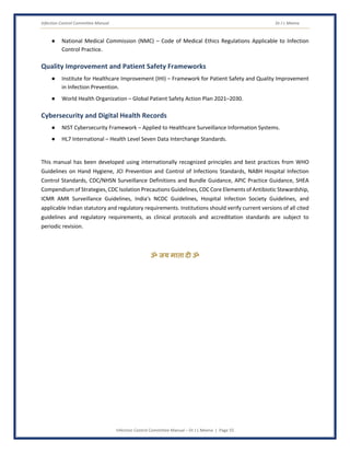 Infection Control Committee Manual Dr J L Meena
Infection Control Committee Manual – Dr J L Meena | Page 55
● National Medical Commission (NMC) – Code of Medical Ethics Regulations Applicable to Infection
Control Practice.
Quality Improvement and Patient Safety Frameworks
● Institute for Healthcare Improvement (IHI) – Framework for Patient Safety and Quality Improvement
in Infection Prevention.
● World Health Organization – Global Patient Safety Action Plan 2021–2030.
Cybersecurity and Digital Health Records
● NIST Cybersecurity Framework – Applied to Healthcare Surveillance Information Systems.
● HL7 International – Health Level Seven Data Interchange Standards.
This manual has been developed using internationally recognized principles and best practices from WHO
Guidelines on Hand Hygiene, JCI Prevention and Control of Infections Standards, NABH Hospital Infection
Control Standards, CDC/NHSN Surveillance Definitions and Bundle Guidance, APIC Practice Guidance, SHEA
Compendium of Strategies, CDC Isolation Precautions Guidelines, CDC Core Elements of Antibiotic Stewardship,
ICMR AMR Surveillance Guidelines, India's NCDC Guidelines, Hospital Infection Society Guidelines, and
applicable Indian statutory and regulatory requirements. Institutions should verify current versions of all cited
guidelines and regulatory requirements, as clinical protocols and accreditation standards are subject to
periodic revision.
ॐ जय माता द( ॐ
 
