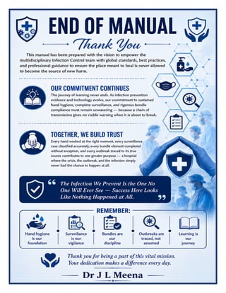 Infection Control Committee Manual Dr J L Meena
Infection Control Committee Manual – Dr J L Meena | Page 56
END OF MANUAL
Thank You
This manual has been prepared with the vision to empower the multidisciplinary Infection Control team with
global standards, best practices, and professional guidance to ensure the place meant to heal is never allowed
to become the source of new harm.
Our Commitment Continues
The journey of learning never ends. As infection prevention evidence and technology evolve, our commitment
to sustained hand hygiene, complete surveillance, and rigorous bundle compliance must remain unwavering
— because a chain of transmission gives no visible warning when it is about to break.
Together, We Build Trust
Every hand washed at the right moment, every surveillance case classified accurately, every bundle element
completed without exception, and every outbreak traced to its true source contributes to one greater purpose
— a hospital where the crisis, the outbreak, and the infection simply never had the chance to happen at all.
“The Infection We Prevent Is the One No One Will Ever See — Success Here Looks Like Nothing
Happened at All.”
REMEMBER: Hand hygiene is our foundation • Surveillance is our vigilance • Bundles are our discipline •
Outbreaks are traced, not assumed • Learning is our journey
Thank you for being a part of this vital mission. Your dedication makes a difference every day.
Dr J L Meena
 