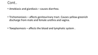 Cont..
• Amebiasis and giardiasis – causes diarrhea.
• Trichomoniasis – affects genitourinary tract. Causes yellow-greenish
discharge from male and female urethra and vagina.
• Toxoplasmosis – affects the blood and lymphatic system .
 