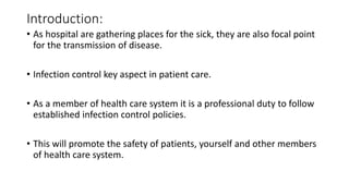 Introduction:
• As hospital are gathering places for the sick, they are also focal point
for the transmission of disease.
• Infection control key aspect in patient care.
• As a member of health care system it is a professional duty to follow
established infection control policies.
• This will promote the safety of patients, yourself and other members
of health care system.
 