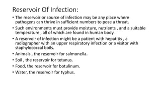 Reservoir Of Infection:
• The reservoir or source of infection may be any place where
pathogens can thrive in sufficient numbers to pose a threat.
• Such environments must provide moisture, nutrients , and a suitable
temperature , all of which are found in human body.
• A reservoir of infection might be a patient with hepatitis , a
radiographer with an upper respiratory infection or a visitor with
staphylococcal boils.
• Animals , the reservoir for salmonella.
• Soil , the reservoir for tetanus.
• Food, the reservoir for botulinum.
• Water, the reservoir for typhus.
 