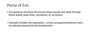 Portal of Exit:
• The portal or exit from the human body may be any route through
which blood, body fluid , excretions, or secretions.
• Example includes the respiratory , urinary and gastrointestinal tracts ,
an infected wound and the bloodstream .
 