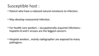 Susceptible host :
• Patient who have a reduced natural resistance to infection.
• May develop nosocomial infection.
• For health care workers – occupationally acquired infections.-
hepatitis B and C viruses are the biggest concern.
• Hospital workers , mainly radiographer are exposed to many
pathogens.
 