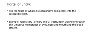 Portal of Entry:
• It is the route by which microorganisms gain access into the
susceptible host.
• Example: respiratory , urinary and GI tracts, open wound or break in
skin , mucous membranes of eyes, nose and mouth and the blood
stream .
 