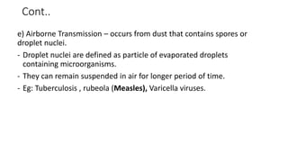 Cont..
e) Airborne Transmission – occurs from dust that contains spores or
droplet nuclei.
- Droplet nuclei are defined as particle of evaporated droplets
containing microorganisms.
- They can remain suspended in air for longer period of time.
- Eg: Tuberculosis , rubeola (Measles), Varicella viruses.
 