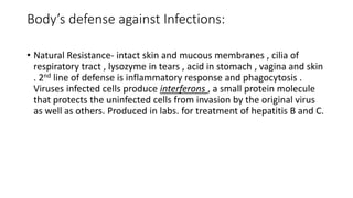 Body’s defense against Infections:
• Natural Resistance- intact skin and mucous membranes , cilia of
respiratory tract , lysozyme in tears , acid in stomach , vagina and skin
. 2nd line of defense is inflammatory response and phagocytosis .
Viruses infected cells produce interferons , a small protein molecule
that protects the uninfected cells from invasion by the original virus
as well as others. Produced in labs. for treatment of hepatitis B and C.
 