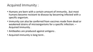 Acquired Immunity :
• Humans are born with a certain amount of immunity , but most
humans become resistant to disease by becoming infected with a
specific organism.
• Immunity can also be conferred from vaccines made from dead or
weakened strains of microorganisms for a specific infection. –
Acquired Immunity .
• Antibodies are produced against antigens .
• Acquired immunity is long term .
 