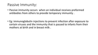 Passive Immunity:
• Passive immunity occurs when an individual receives preformed
antibodies from others to provide temporary immunity .
• Eg: immunoglobulin injections to prevent infection after exposure to
certain viruses and the immunity that is passed to infants from their
mothers at birth and in breast milk .
 