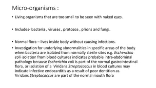 Micro-organisms :
• Living organisms that are too small to be seen with naked eyes.
• Includes- bacteria , viruses , protozoa , prions and fungi.
• Normal flora – lives inside body without causing infections.
• Investigation for underlying abnormalities in specific areas of the body
when bacteria are isolated from normally sterile sites e.g. Escherichia
coli isolation from blood cultures indicates probable intra-abdominal
pathology because Escherichia coli is part of the normal gastrointestinal
flora, or isolation of a Viridans Streptococcus in blood cultures may
indicate infective endocarditis as a result of poor dentition as
Viridans Streptococcus are part of the normal mouth flora
 