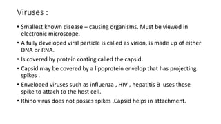 Viruses :
• Smallest known disease – causing organisms. Must be viewed in
electronic microscope.
• A fully developed viral particle is called as virion, is made up of either
DNA or RNA.
• Is covered by protein coating called the capsid.
• Capsid may be covered by a lipoprotein envelop that has projecting
spikes .
• Enveloped viruses such as influenza , HIV , hepatitis B uses these
spike to attach to the host cell.
• Rhino virus does not posses spikes .Capsid helps in attachment.
 