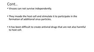 Cont..
• Viruses can not survive independently.
• They invade the host cell and stimulate it to participate in the
formation of additional virus particles.
• It has been difficult to create antiviral drugs that are not also harmful
to host cell.
 