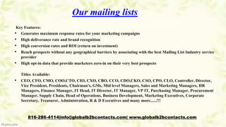 Our mailing lists
Key Features:
• Generates maximum response rates for your marketing campaigns
• High deliverance rate and brand recognition
• High conversion rates and ROI (return on investment)
• Reach prospects without any geographical barriers by associating with the best Mailing List Industry service
provider
• High opt-in data that provide marketers zero-in on their very best prospects
Titles Available:
• CEO, CFO, CMO, COO,CTO, CIO, CXO, CBO, CCO, CDO,CKO, CSO, CPO, CLO, Controller, Director,
Vice President, Presidents, Chairman's, GMs, Mid level Managers, Sales and Marketing Managers, HR
Managers, Finance Manager, IT Head, IT Director, IT Manager, VP IT, Purchasing Manager, Procurement
Manager, Supply Chain, Head of Operations, Business Development, Marketing Executives, Corporate
Secretary, Treasurer, Administration, R & D Executives and many more......!!!
816-286-4114|info@globalb2bcontacts.com| www.globalb2bcontacts.com
 