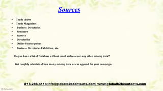 Sources
• Trade shows
• Trade Magazines
• Business Directories
• Seminars
• Surveys
• Directories
• Online Subscriptions
• Business Directories Exhibition, etc.
Do you have a list of Database without email addresses or any other missing data?
Get roughly calculate of how many missing data we can append for your campaign.
816-286-4114|info@globalb2bcontacts.com| www.globalb2bcontacts.com
 
