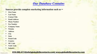 Our Database Contains
Sources provide complete marketing information such as –
• First Name
• Last Name
• Contact Title
• Email Address
• Phone Number
• Fax Number
• Company Name
• Website
• Address
• City
• State
• Postal Code
• Country
• SIC Code
• NAIC Code
• Industry
816-286-4114|info@globalb2bcontacts.com| www.globalb2bcontacts.com
 
