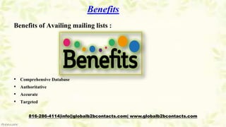 Benefits
Benefits of Availing mailing lists :
• Comprehensive Database
• Authoritative
• Accurate
• Targeted
816-286-4114|info@globalb2bcontacts.com| www.globalb2bcontacts.com
 