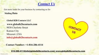 Contact Us
Get more leads for your business by contacting us for
Mailing Data
Global B2B Contacts LLC
www.globalb2bcontacts.com
9030 Charlotte Street
Kansas City
Missouri ,USA
info@globalb2bcontacts.com
Contact Number: +1-816-286-4114
816-286-4114|info@globalb2bcontacts.com| www.globalb2bcontacts.com
 