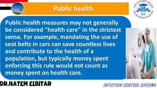 Public health measures may not generally
be considered "health care" in the strictest
sense. For example, mandating the use of
seat belts in cars can save countless lives
and contribute to the health of a
population, but typically money spent
enforcing this rule would not count as
money spent on health care.
Public health
 