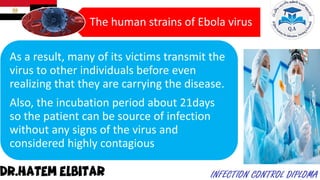 The human strains of Ebola virus
As a result, many of its victims transmit the
virus to other individuals before even
realizing that they are carrying the disease.
Also, the incubation period about 21days
so the patient can be source of infection
without any signs of the virus and
considered highly contagious
 