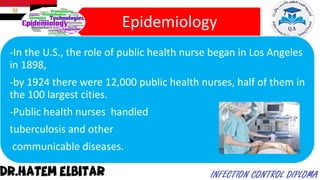 Epidemiology
-In the U.S., the role of public health nurse began in Los Angeles
in 1898,
-by 1924 there were 12,000 public health nurses, half of them in
the 100 largest cities.
-Public health nurses handled
tuberculosis and other
communicable diseases.
 