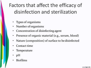 Factors that affect the efficacy of
disinfection and sterilization
• Types of organisms
• Number of organisms
• Concentration of disinfectingagent
• Presence of organic material (e.g., serum, blood)
• Nature (composition) of surface to bedisinfected
• Contact time
• Temperature
• pH
• Biofilms
 