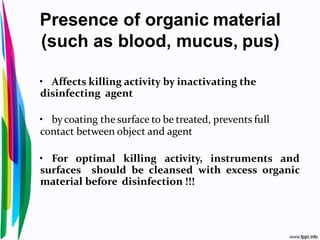 Presence of organic material
(such as blood, mucus, pus)
• Affects killing activity by inactivating the
disinfecting agent
• bycoating the surface to be treated, prevents full
contact between object and agent
• For optimal killing activity, instruments and
surfaces should be cleansed with excess organic
material before disinfection !!!
 