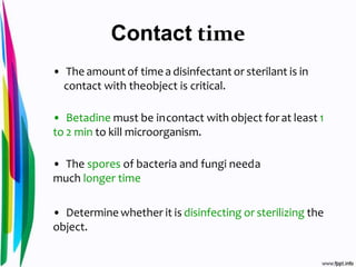 Contact time
• The amountof time a disinfectant or sterilant is in
contact with theobject is critical.
• Betadine must be incontact with object forat least 1
to 2 min to kill microorganism.
• The spores of bacteria and fungi needa
much longer time
• Determine whether it is disinfecting or sterilizing the
object.
 