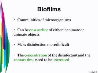 Biofilms
• Communities of microorganisms
• Can be on a surface of either inanimateor
animate objects
• Make disinfection moredifficult
• The concentration of the disinfectantand the
contact time need to be increased
 