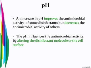 pH
• An increase in pH improves the antimicrobial
activity of some disinfectants but decreases the
antimicrobial activity of others
• The pH influences the antimicrobial activity
by altering the disinfectant moleculeor the cell
surface
 