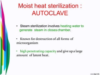 Moist heat sterilization :
AUTOCLAVE
• Steam sterilization involves heating water to
generate steam in closeschamber.
• Known for destruction of all forms of
microorganism
• high penetrating capacityand give upa large
amount of latent heat.
 