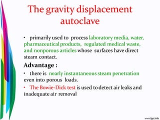 The gravity displacement
autoclave
• primarily used to process laboratory media, water,
pharmaceuticalproducts, regulated medical waste,
and nonporous articles whose surfaces have direct
steam contact.
Advantage :
• there is nearly instantaneous steam penetration
even into porous loads.
• The Bowie-Dick test is used todetect air leaks and
inadequate air removal
 