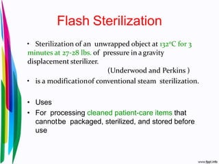 Flash Sterilization
• Sterilization of an unwrapped object at 1320C for 3
minutes at 27-28 lbs. of pressure in agravity
displacement sterilizer.
(Underwood and Perkins )
• is a modificationof conventional steam sterilization.
• Uses
• For processing cleaned patient-care items that
cannotbe packaged, sterilized, and stored before
use
 