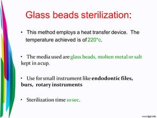 Glass beads sterilization:
• This method employs a heat transfer device. The
temperature achieved is of 220*c.
• The media used areglass beads, molten metal orsalt
kept in acup.
• Use forsmall instrument like endodontic files,
burs, rotary instruments
• Sterilization time 10sec.
 