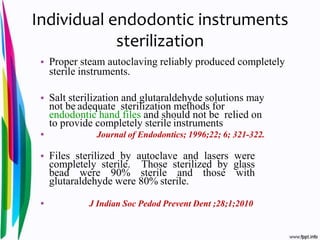Individual endodontic instruments
sterilization
• Proper steam autoclaving reliably produced completely
sterile instruments.
• Salt sterilization and glutaraldehyde solutions may
not be adequate sterilization methods for
endodontic hand files and should not be relied on
to provide completely sterile instruments
• Journal of Endodontics; 1996;22; 6; 321-322.
• Files sterilized by autoclave and lasers were
completely sterile. Those sterilized by glass
bead were 90% sterile and those with
glutaraldehyde were 80% sterile.
• J Indian Soc Pedod Prevent Dent ;28;1;2010
 