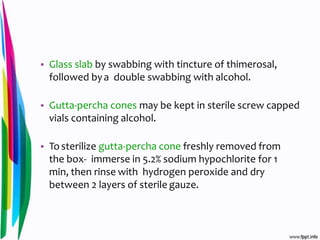 • Glass slab by swabbing with tincture of thimerosal,
followed bya double swabbing with alcohol.
• Gutta-percha cones may be kept in sterile screw capped
vials containing alcohol.
• To sterilize gutta-percha cone freshly removed from
the box- immerse in 5.2% sodium hypochlorite for 1
min, then rinse with hydrogen peroxide and dry
between 2 layers of sterile gauze.
 