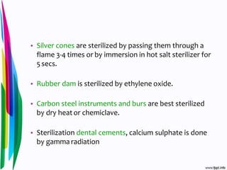 • Silver cones are sterilized by passing them through a
flame 3-4 times or by immersion in hot salt sterilizer for
5secs.
• Rubber dam is sterilized by ethylene oxide.
• Carbon steel instruments and burs are best sterilized
by dry heator chemiclave.
• Sterilization dental cements, calcium sulphate is done
by gamma radiation
 