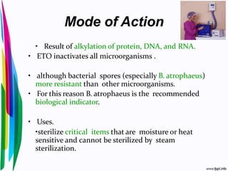 Mode of Action
• Result of alkylation of protein, DNA, and RNA.
• ETO inactivates all microorganisms .
• although bacterial spores (especially B. atrophaeus)
more resistant than other microorganisms.
• For this reason B. atrophaeus is the recommended
biological indicator.
• Uses.
•sterilize critical items that are moisture or heat
sensitive and cannot be sterilized by steam
sterilization.
 