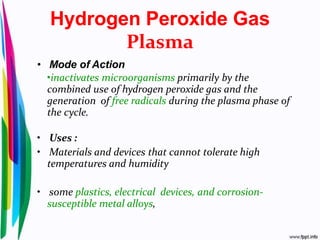 Hydrogen Peroxide Gas
Plasma
• Mode of Action
•inactivates microorganisms primarily by the
combined use of hydrogen peroxide gas and the
generation of free radicals during the plasma phase of
the cycle.
• Uses :
• Materials and devices that cannot tolerate high
temperatures and humidity
• some plastics, electrical devices, and corrosion-
susceptible metal alloys,
 