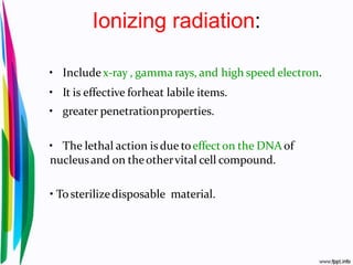 Ionizing radiation:
• Includex-ray , gamma rays, and high speed electron.
• It is effective forheat labile items.
• greater penetrationproperties.
• The lethal action isdue toeffecton the DNA of
nucleusand on theothervital cell compound.
• Tosterilizedisposable material.
 