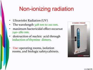 Non-ionizing radiation
• Ultraviolet Radiation (UV)
• The wavelength 328 nm to 210 nm.
• maximum bactericidal effect occursat
240–280 nm.
• destruction of nucleic acid through
induction of thymine dimers.
• Use: operating rooms, isolation
rooms, and biologic safetycabinets.
 