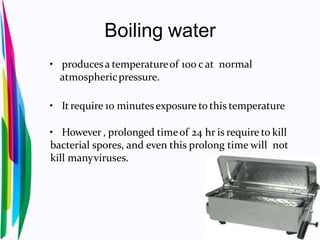 Boiling water
• producesa temperatureof 100 cat normal
atmosphericpressure.
• It require 10 minutesexposure to this temperature
• However , prolonged timeof 24 hr is require to kill
bacterial spores, and even this prolong time will not
kill manyviruses.
 