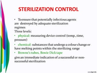 STERILIZATION CONTROL
• Toensure that potentially infectiousagents
are destroyed by adequate sterilization
regimes
Three levels:
• physical: measuring device control (temp.,time,
pressure)
• chemical: substances that undergoacolourchange or
have melting points within the sterilizing range
• Browne's tubes, Bowie Dick tape
givean immediate indication of a successful or non-
successful sterilization
 