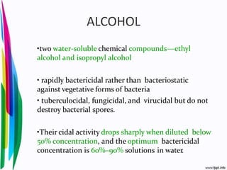 ALCOHOL
•two water-soluble chemical compounds—ethyl
alcohol and isopropyl alcohol
• rapidly bactericidal rather than bacteriostatic
against vegetative forms of bacteria
• tuberculocidal, fungicidal, and virucidal but do not
destroy bacterial spores.
•Their cidal activity drops sharply when diluted below
50% concentration, and the optimum bactericidal
concentration is 60%–90% solutions in water.
 