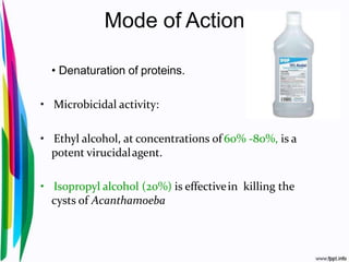 Mode of Action
• Denaturation of proteins.
• Microbicidal activity:
• Ethyl alcohol, at concentrations of 60% -80%, is a
potent virucidalagent.
• Isopropyl alcohol (20%) is effectivein killing the
cysts of Acanthamoeba
 