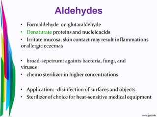 Aldehydes
• Formaldehyde or glutaraldehyde
• Denaturate proteins and nucleicacids
• Irritate mucosa, skin contact may result inflammations
orallergic eczemas
• broad-sepctrum: againts bacteria, fungi, and
viruses
• chemo sterilizer in higher concentrations
• Application: -disinfection of surfaces and objects
• Sterilizer of choice for heat-sensitive medical equipment
 
