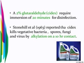 • A 2% glutaraldehyde(cidex) require
immersion of 20 minutes fordisinfection.
• Stonehill et al (1963) reportedtha cidex
kills vegetative bacteria , spores, fungi
and virus by alkylation on a 10 hr contact.
 