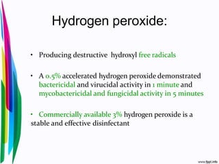 Hydrogen peroxide:
• Producing destructive hydroxyl free radicals
• A 0.5% accelerated hydrogen peroxide demonstrated
bactericidal and virucidal activity in 1 minute and
mycobactericidal and fungicidal activity in 5 minutes
• Commercially available 3% hydrogen peroxide is a
stable and effective disinfectant
 