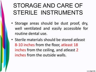 STORAGE AND CARE OF
STERILE INSTRUMENTS
• Storage areas should be dust proof, dry,
well ventilated and easily accessible for
routine dental use.
• Sterile materials should be stored atleast
8-10 inches from the floor, atleast 18
inches from the ceiling, and atleast 2
inches from the outside walls.
 