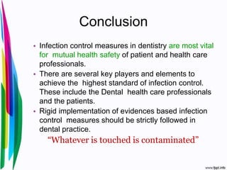 Conclusion
• Infection control measures in dentistry are most vital
for mutual health safety of patient and health care
professionals.
• There are several key players and elements to
achieve the highest standard of infection control.
These include the Dental health care professionals
and the patients.
• Rigid implementation of evidences based infection
control measures should be strictly followed in
dental practice.
“Whatever is touched is contaminated”
 